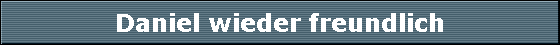 Daniel wieder freundlich